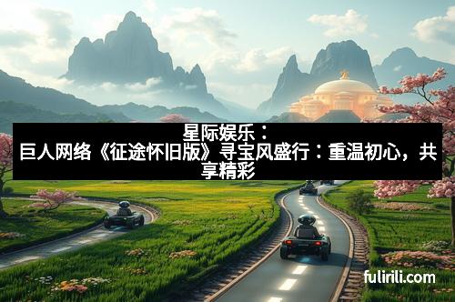 星际娱乐：巨人网络《征途怀旧版》寻宝风盛行：重温初心，共享精彩